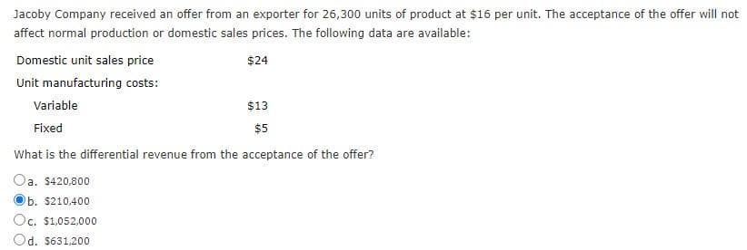 Jacoby Company received an offer from an exporter for 26,300 units of product at $16 per unit. The acceptance of the offer will not
affect normal production or domestic sales prices. The following data are available:
$24
Domestic unit sales price
Unit manufacturing costs:
Variable
Fixed
$13
$5
What is the differential revenue from the acceptance of the offer?
Oa. $420,800
b. $210,400
Oc. $1,052,000
Od. $631,200