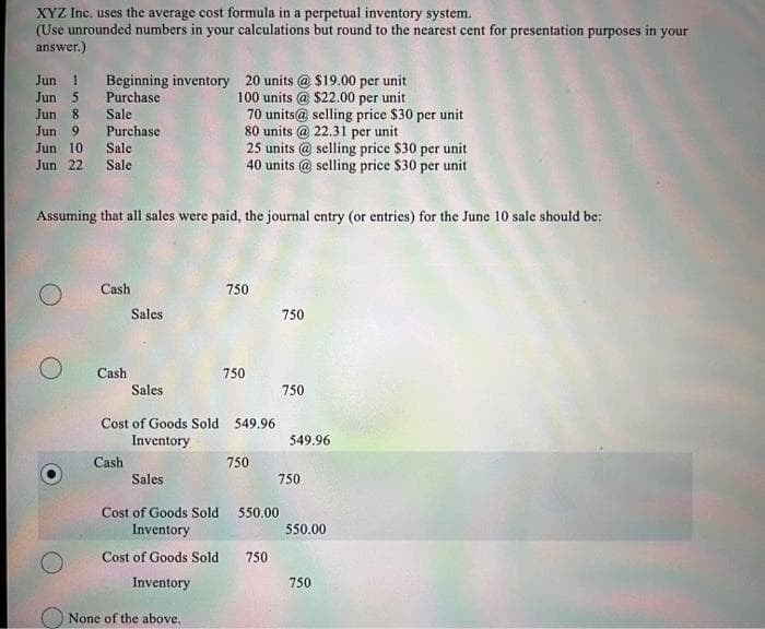 XYZ Inc. uses the average cost formula in a perpetual inventory system.
(Use unrounded numbers in your calculations but round to the nearest cent for presentation purposes in your
answer.)
Jun 1
Beginning inventory 20 units @ $19.00 per unit
Purchase
Jun 5
100 units @ $22.00 per unit
Jun 8
Sale
70 units@ selling price $30 per unit
80 units @ 22.31 per unit
Jun 9
Purchase
Jun 10
Sale
Jun 22 Sale
Assuming that all sales were paid, the journal entry (or entries) for the June 10 sale should be:
O
Cash
Cash
Sales
Cash
Sales
Sales
25 units @ selling price $30 per unit
40 units @ selling price $30 per unit
Cost of Goods Sold 549.96
Inventory
Cost of Goods Sold
Inventory
Cost of Goods Sold
Inventory
None of the above.
750
750
750
550.00
750
750
750
549.96
750
550.00
750