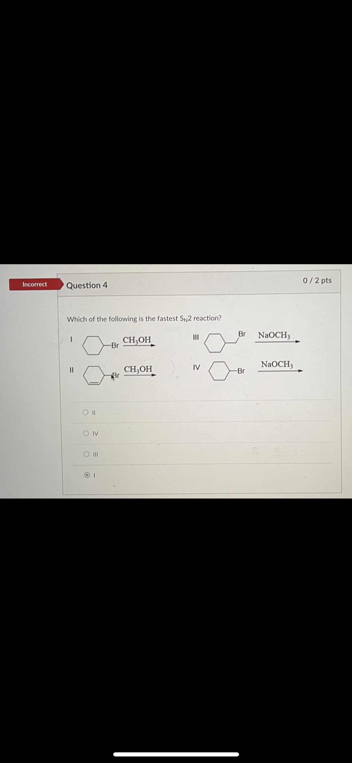 0/2 pts
Incorrect
Question 4
Which of the following is the fastest SN2 reaction?
II
Br
NaOCH3
CH;OH
-Br
IV
NaOCH3
CH3OH
Br
O IV
II
