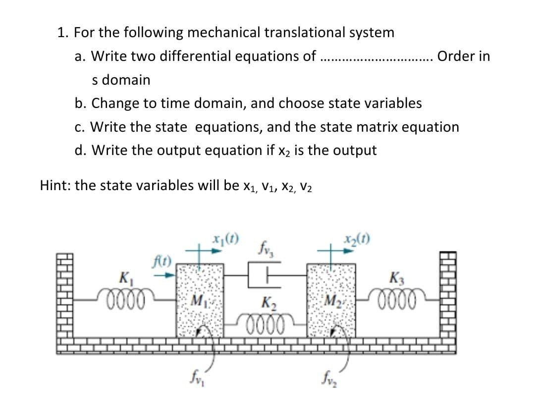1. For the following mechanical translational system
a. Write two differential equations of
Order in
s domain
b. Change to time domain, and choose state variables
c. Write the state equations, and the state matrix equation
d. Write the output equation if x2 is the output
Hint: the state variables will be x1, V1, X2, V2
fr,
(1)
At)
KI
K3
K2
000
