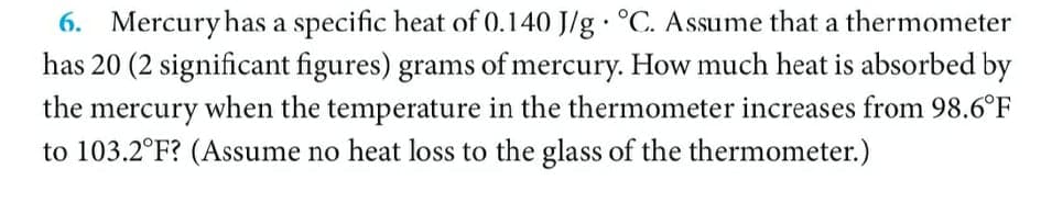 6. Mercuryhas a specific heat of 0.140 J/g · °C. Assume that a thermometer
has 20 (2 significant figures) grams of mercury. How much heat is absorbed by
the mercury when the temperature in the thermometer increases from 98.6°F
to 103.2°F? (Assume no heat loss to the glass of the thermometer.)
