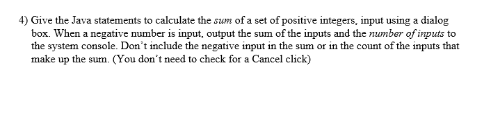 4) Give the Java statements to calculate the sum of a set of positive integers, input using a dialog
box. When a negative number is input, output the sum of the inputs and the number of inputs to
the system console. Don't include the negative input in the sum or in the count of the inputs that
make up the sum. (You don't need to check for a Cancel click)
