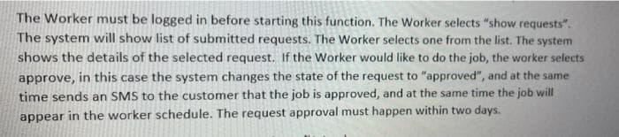 The Worker must be logged in before starting this function. The Worker selects "show requests".
The system will show list of submitted requests. The Worker selects one from the list. The system
shows the details of the selected request. If the Worker would like to do the job, the worker selects
approve, in this case the system changes the state of the request to "approved", and at the same
time sends an SMS to the customer that the job is approved, and at the same time the job will
appear in the worker schedule. The request approval must happen within two days.
