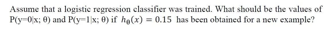 Assume that a logistic regression classifier was trained. What should be the values of
P(y=0|x; 0) and P(y=1|x; 0) if ho (x) = 0.15 has been obtained for a new example?
