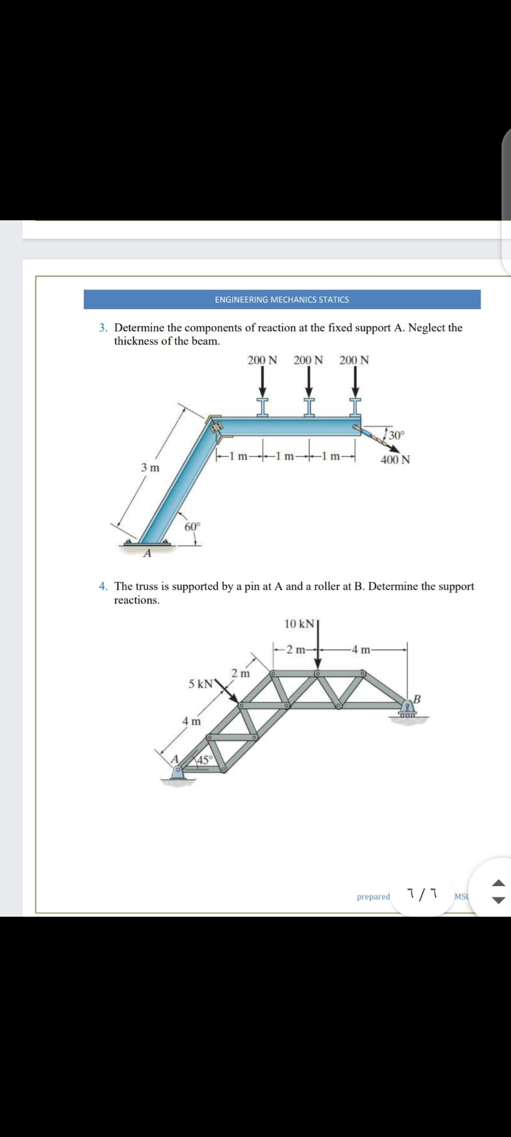 ENGINEERING MECHANICS STATICS
3. Determine the components of reaction at the fixed support A. Neglect the
thickness of the beam.
200 N
200 N
200 N
30°
-1 m 1 m-1 m-
400 N
3 m
60°
4. The truss is supported by a pin at A and a roller at B. Determine the support
reactions.
10 kN
-2 m--
-4 m
2 m
5 kN
4 m
45
prepared 1/
MS
