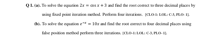 Q1. (a). To solve the equation 2x = cos x +3 and find the root correct to three decimal places by
using fixed point iteration method. Perform four iterations. [CLO-1: LOL: C-3, PLO- 1].
(b). To solve the equation e-* = 10x and find the root correct to four decimal places using
false position method perform three iterations. [CLO-1:LOL: C-3, PLO- 1].
