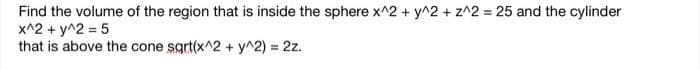 Find the volume of the region that is inside the sphere x^2 + y^2 + z^2= 25 and the cylinder
x^2 + y^2 = 5
that is above the cone sqrt(x^2 + y^2) = 2z.