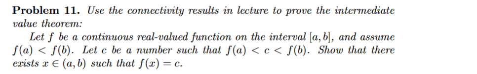 Problem 11. Use the connectivity results in lecture to prove the intermediate
value theorem:
Let f be a continuous real-valued function on the interval [a, b], and assume
f(a) f(b). Let c be a number such that f(a) <c< f(b). Show that there
exists x € (a, b) such that f(x) = c.