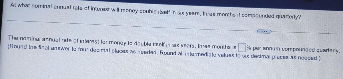 At what nominal annual rate of interest will money double itself in six years, three months if compounded quarterly?
…...
The nominal annual rate of interest for money to double itself in six years, three months is
(Round the final answer to four decimal places as needed. Round all intermediate values to six decimal places as needed.)
% per annum compounded quarterly.