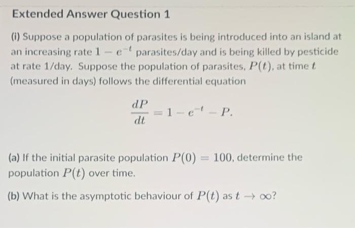 Extended Answer Question 1
(i) Suppose a population of parasites is being introduced into an island at
an increasing rate 1- et parasites/day and is being killed by pesticide
at rate 1/day. Suppose the population of parasites, P(t), at time t
(measured in days) follows the differential equation
1-e¹ - P.
dP
dt
(a) If the initial parasite population P(0) 100, determine the
population P(t) over time.
(b) What is the asymptotic behaviour of P(t) as t→→ ∞o?
