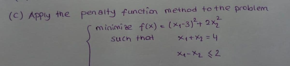 (C) Apply the penalty function method to the problem
minimize f(x) = (x₁-3) ²2 + 2x₂²2²
Such that
x₁ + x₂ = 4
x₁-x2 <2