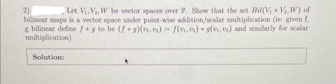 2)
Let V₁, V2, W be vector spaces over F. Show that the set Bil(V₁ x V₂, W) of
bilinear maps is a vector space under point-wise addition/scalar multiplication (ie: given f,
g bilinear define f + g to be (f+g)(v₁, 2) = f(v₁, v₂) + g(v₁, v₂) and similarly for scalar
multiplication)
Solution: