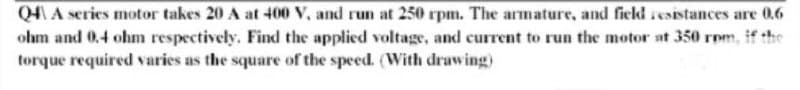 Q4 A series motor takes 20 A at 400 V, and run at 250 rpm. The armature, and field resistances are 0.6
ohm and 0.4 ohm respectively, Find the applied voltage, and current to run the motor at 350 rpm, if the
torque required varies as the square of the speed. (With drawing)
