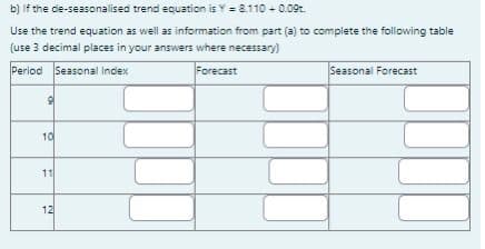 b) If the de-seasonalised trend equation is Y = 8.110 + 0.09.
Use the trend equation as well as information from part (a) to complete the following table
(use 3 decimal places in your answers where necessary)
Period Seasonal Index
Forecast
OF
9
10
11
12
Seasonal Forecast