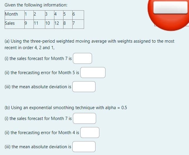 Given the following information:
Month 1 2
Sales
9 11
3 4 5 6
10 12 8 7
(a) Using the three-period weighted moving average with weights assigned to the most
recent in order 4, 2 and 1,
(i) the sales forecast for Month 7 is
(ii) the forecasting error for Month 5 is
(iii) the mean absolute deviation is
(b) Using an exponential smoothing technique with alpha = 0.5
(1) the sales forecast for Month 7 is
(ii) the forecasting error for Month 4 is
D
(iii) the mean absolute deviation is