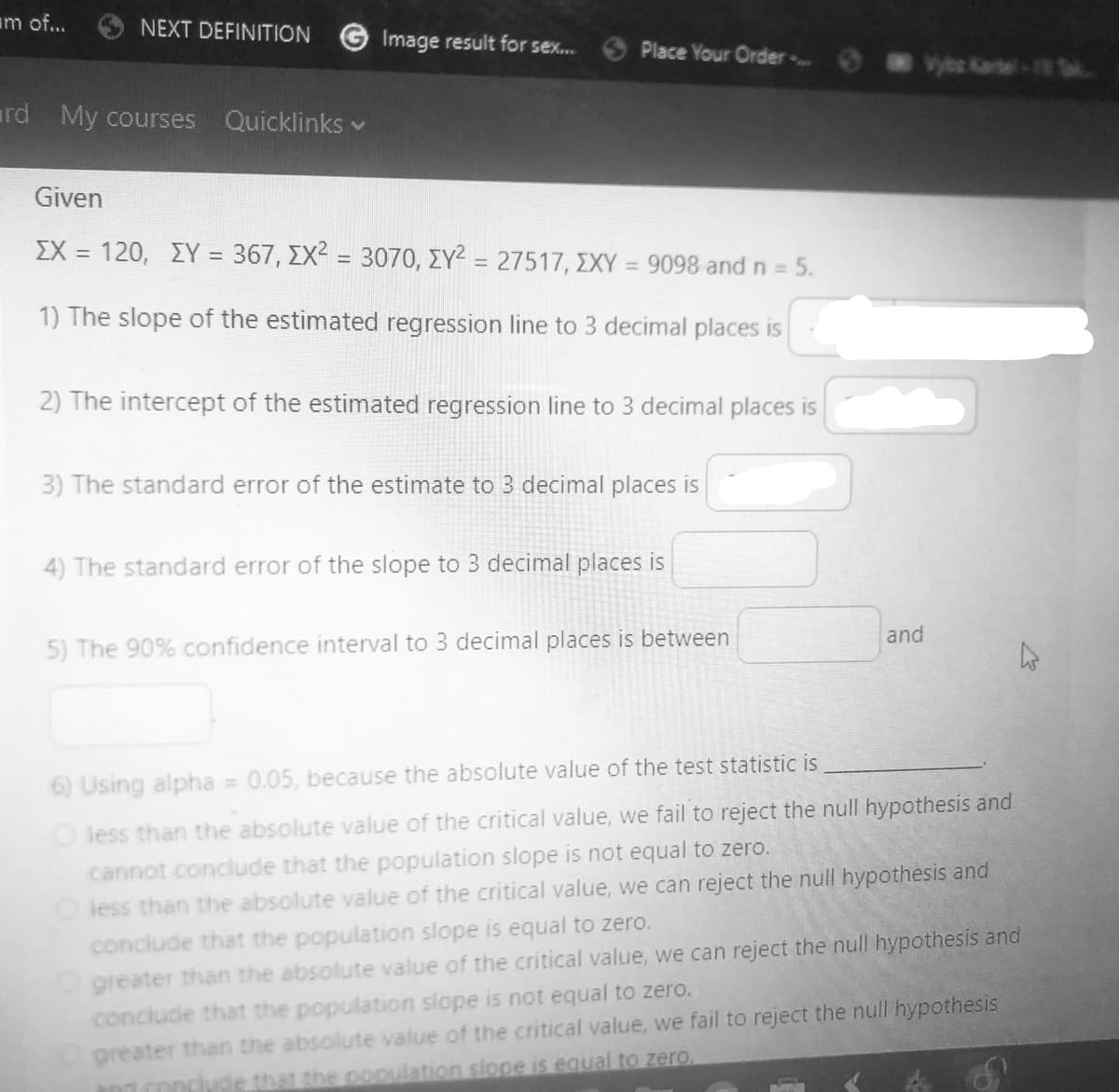 am of...
NEXT DEFINITION
rd My courses Quicklinks ✓
Image result for sex.....
Place Your Order ....
Given
ΣΧ = 120, ΣΥ = 367, ΣΧ2 = 3070, ΣΥ2 = 27517, ΣΧΥ = 9098 and n = 5.
1) The slope of the estimated regression line to 3 decimal places is
2) The intercept of the estimated regression line to 3 decimal places is
3) The standard error of the estimate to 3 decimal places is
4) The standard error of the slope to 3 decimal places is
5) The 90% confidence interval to 3 decimal places is between
and
6) Using alpha = 0.05, because the absolute value of the test statistic is
less than the absolute value of the critical value, we fail to reject the null hypothesis and
cannot conclude that the population slope is not equal to zero.
O less than the absolute value of the critical value, we can reject the null hypothesis and
conclude that the population slope is equal to zero.
O greater than the absolute value of the critical value, we can reject the null hypothesis and
conclude that the population slope is not equal to zero.
Ogreater than the absolute value of the critical value, we fail to reject the null hypothesis
conclude that the population slope is equal to zero.