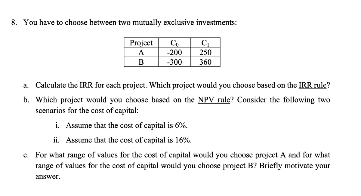 8. You have to choose between two mutually exclusive investments:
Project
A
B
Co C₁
-200
250
-300
360
a. Calculate the IRR for each project. Which project would you choose based on the IRR rule?
b. Which project would you choose based on the NPV rule? Consider the following two
scenarios for the cost of capital:
i. Assume that the cost of capital is 6%.
ii. Assume that the cost of capital is 16%.
c. For what range of values for the cost of capital would you choose project A and for what
range of values for the cost of capital would you choose project B? Briefly motivate your
answer.