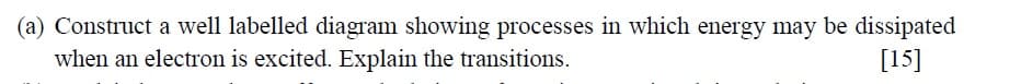 (a) Construct a well labelled diagram showing processes in which energy may be dissipated
when an electron is excited. Explain the transitions.
[15]