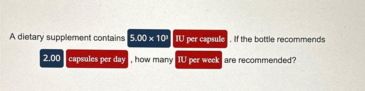 A dietary supplement contains 5.00 x 10³ IU per capsule. If the bottle recommends
2.00 capsules per day, how many IU per week are recommended?