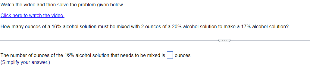 Watch the video and then solve the problem given below.
Click here to watch the video.
How many ounces of a 16% alcohol solution must be mixed with 2 ounces of a 20% alcohol solution to make a 17% alcohol solution?
The number of ounces of the 16% alcohol solution that needs to be mixed is
(Simplify your answer.)
ounces.