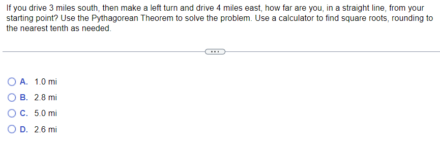 If you drive 3 miles south, then make a left turn and drive 4 miles east, how far are you, in a straight line, from your
starting point? Use the Pythagorean Theorem to solve the problem. Use a calculator to find square roots, rounding to
the nearest tenth as needed.
O A. 1.0 mi
B. 2.8 mi
O c. 5.0 mi
D. 2.6 mi