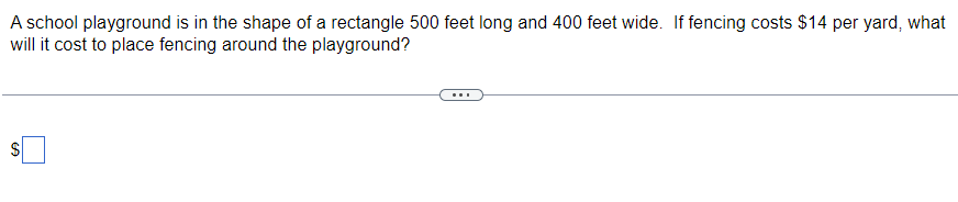 A school playground is in the shape of a rectangle 500 feet long and 400 feet wide. If fencing costs $14 per yard, what
will it cost to place fencing around the playground?
S