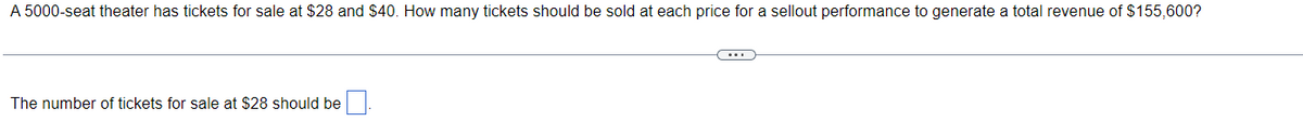 A 5000-seat theater has tickets for sale at $28 and $40. How many tickets should be sold at each price for a sellout performance to generate a total revenue of $155,600?
The number of tickets for sale at $28 should be
(...)