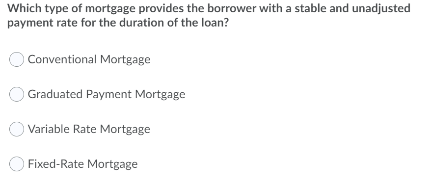 Which type of mortgage provides the borrower with a stable and unadjusted
payment rate for the duration of the loan?
Conventional Mortgage
Graduated Payment Mortgage
Variable Rate Mortgage
Fixed-Rate Mortgage
