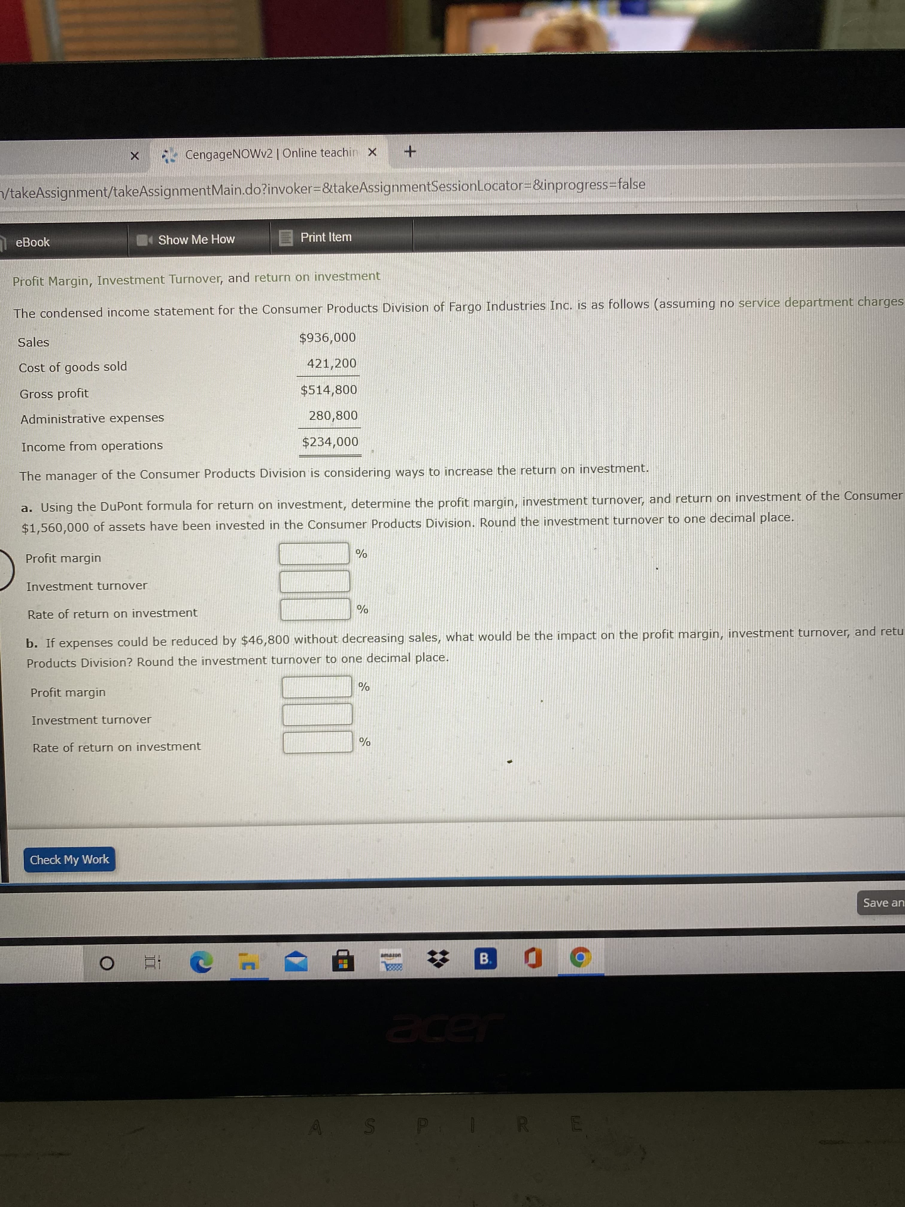 Profit Margin, Investment Turnover, and return on investment
The condensed income statement for the Consumer Products Division of Fargo Industries Inc. is as follows (assuming no service department charge
Sales
$936,000
Cost of goods sold
421,200
