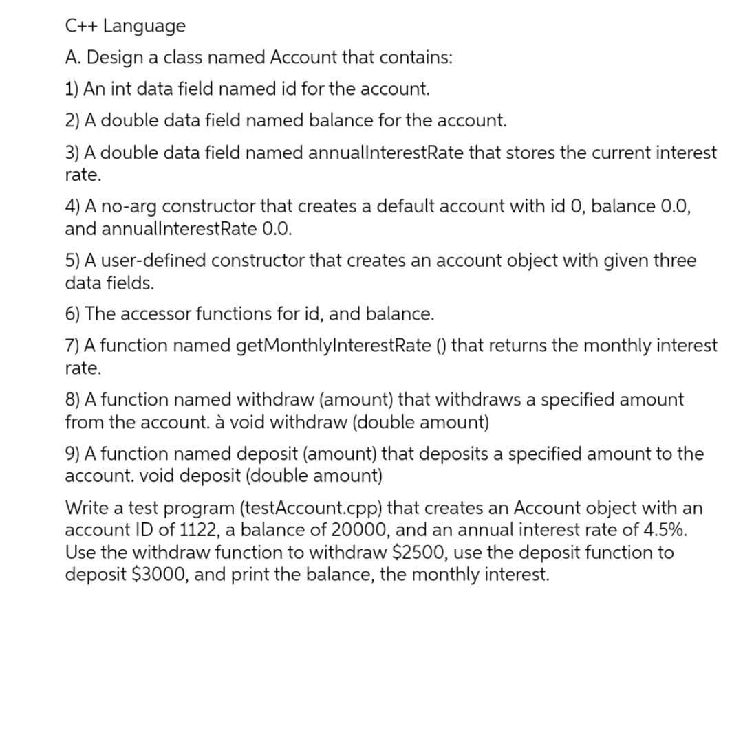 C++ Language
A. Design a class named Account that contains:
1) An int data field named id for the account.
2) A double data field named balance for the account.
3) A double data field named annuallnterestRate that stores the current interest
rate.
4) A no-arg constructor that creates a default account with id 0, balance 0.0,
and annuallnterestRate 0.0.
5) A user-defined constructor that creates an account object with given three
data fields.
6) The accessor functions for id, and balance.
7) A function named getMonthlylnterestRate () that returns the monthly interest
rate.
8) A function named withdraw (amount) that withdraws a specified amount
from the account. à void withdraw (double amount)
9) A function named deposit (amount) that deposits a specified amount to the
account. void deposit (double amount)
Write a test program (testAccount.cpp) that creates an Account object with an
account ID of 1122, a balance of 20000, and an annual interest rate of 4.5%.
Use the withdraw function to withdraw $2500, use the deposit function to
deposit $3000, and print the balance, the monthly interest.
