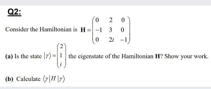 Q2:
0.
Consider the Hamiltonian is H=-1 3
%3D
2i -1
2
(a) Is the state Y) =1 the eigenstate of the Hamiltonian H? Show your work.
(b) Calculate (r|H\7)
