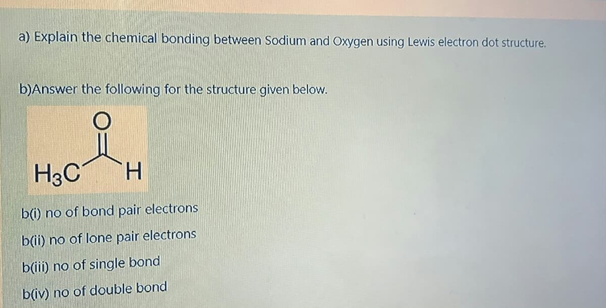 a) Explain the chemical bonding between Sodium and Oxygen using Lewis electron dot structure.
b)Answer the following for the structure given below.
of
H3C
H.
b(i) no of bond pair electrons
b(ii) no of lone pair electrons
b(ii) no of single bond
b(iv) no of double bond
