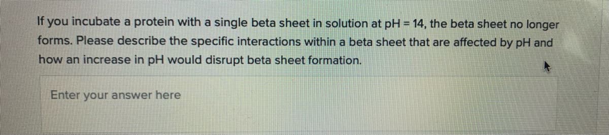 If you incubate a protein with a single beta sheet in solution at pH = 14, the beta sheet no longer
forms. Please describe the specific interactions within a beta sheet that are affected by pH and
how an increase in pH would disrupt beta sheet formation.
Enter your answer here
