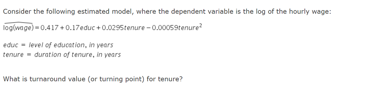 Consider the following estimated model, where the dependent variable is the log of the hourly wage:
log(wage) = 0.417 +0.17educ +0.0295tenure - 0.00059tenure?
educ = level of education, in years
tenure = duration of tenure, in years
What is turnaround value (or turning point) for tenure?
