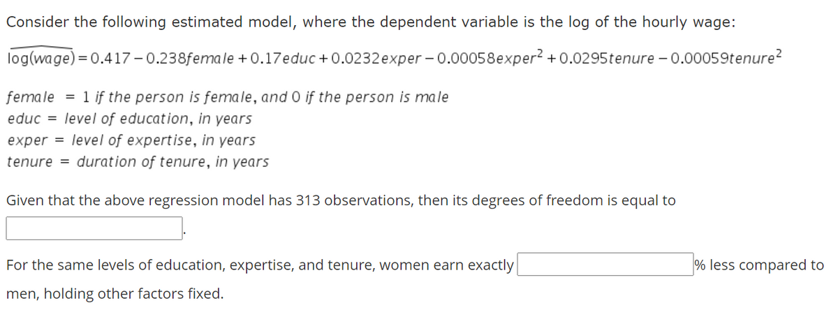 Consider the following estimated model, where the dependent variable is the log of the hourly wage:
log(wage) = 0.417 - 0.238female + 0.17educ + 0.0232 exper - 0.00058exper? +0.0295tenure – 0.00059tenure?
female
1 if the person is female, and 0 if the person is male
educ = level of education, in years
exper = level of expertise, in years
tenure = duration of tenure, in years
Given that the above regression model has 313 observations, then its degrees of freedom is equal to
For the same levels of education, expertise, and tenure, women earn exactly
% less compared to
men, holding other factors fixed.
