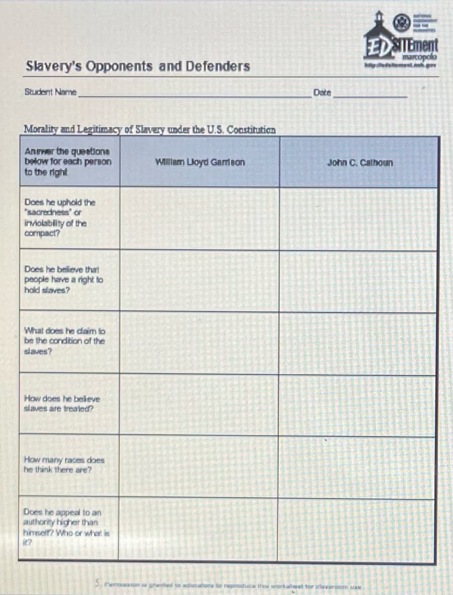Slavery's Opponents and Defenders
Student Name
Morality and Legitimacy of Slavery under the U.S. Constitution
Answer the questione
below for each person
to the right
William Lloyd Garrison
Does he uphold the
"sacredness" or
inviolability of the
compact?
Does he believe that
people have a right to
hold slaves?
What does he daim to
be the condition of the
slaves?
How does he beleve
slaves are treated?
How many races does
he think there are?
Does he appeal to an
authority higher than
himself? Who or what is
EDSTEment
marcopolo
John C. Calhoun
Permon granted to education to reproduce that works werom un