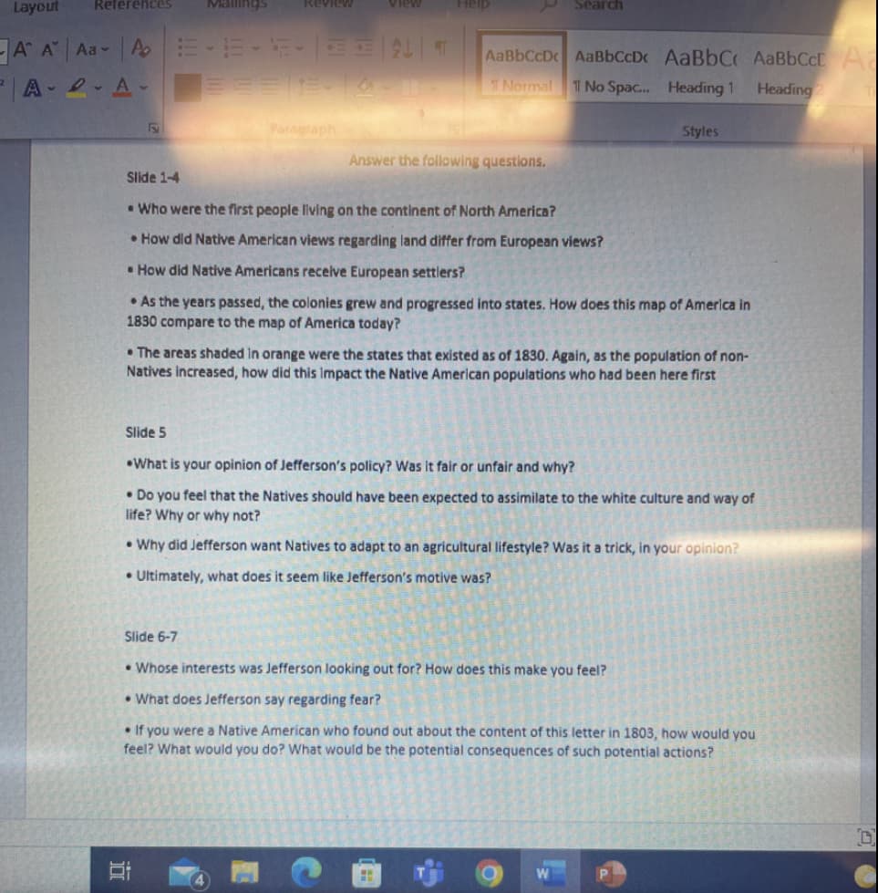 Layout
ReferenceS
Mallings
Help
Review
View
Search
A A Aa A EE-E- EAT
A 2 A E==E e
AaBbCcD AaBbCcDc AaBbC AaBbCcE
TNormal T No Spac.. Heading 1
Heading2
Paragraph
Styles
Answer the following questions.
Slide 1-4
• Who were the first people living on the continent of North America?
• How did Native American views regarding land differ from European views?
• How did Native Americans receive European settlers?
• As the years passed, the colonies grew and progressed into states. How does this map of America in
1830 compare to the map of America today?
• The areas shaded in orange were the states that existed as of 1830. Again, as the population of non-
Natives increased, how did this Impact the Native American populations who had been here first
Slide 5
•What is your opinion of Jefferson's policy? Was it fair or unfair and why?
• Do you feel that the Natives should have been expected to assimilate to the white culture and way of
life? Why or why not?
• Why did Jefferson want Natives to adapt to an agricultural lifestyle? Was it a trick, in your opinion?
• Ultimately, what does it seem like Jefferson's motive was?
Slide 6-7
• Whose interests was Jefferson looking out for? How does this make you feel?
• What does Jefferson say regarding fear?
• If you were a Native American who found out about the content of this letter in 1803, how would you
feel? What would you do? What would be the potential consequences of such potential actions?
