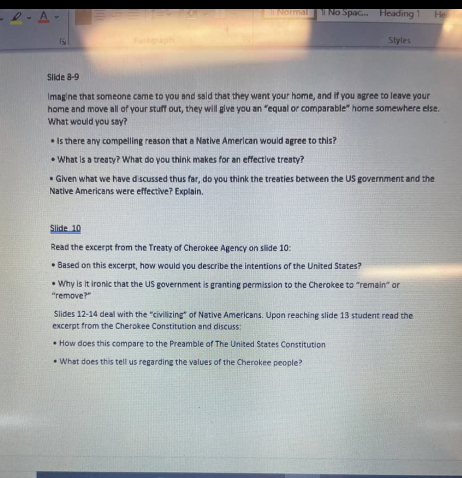 I No Spa.. Heading 1
INormal
Hen
Paragraph
Styles
Slide 8-9
Imagine that someone came to you and sald that they want your home, and if you agree to leave your
home and move all of your stuff out, they will give you an "equal or comparable" home somewhere else.
What would you say?
• Is there any compelling reason that a Native American would agree to this?
•What is a treaty? What do you think makes for an effective treaty?
• Given what we have discussed thus far, do you think the treaties between the US government and the
Native Americans were effective? Explain.
Slide 10
Read the excerpt from the Treaty of Cherokee Agency on slide 10:
• Based on this excerpt, how would you describe the intentions of the United States?
• Why is it ironic that the US government is granting permission to the Cherokee to "remain" or
"remove?"
Slides 12-14 deal with the "civilizing" of Native Americans. Upon reaching slide 13 student read the
excerpt from the Cherokee Constitution and discuss:
• How does this compare to the Preamble of The United States Constitution
• What does this tell us regarding the values of the Cherokee people?
