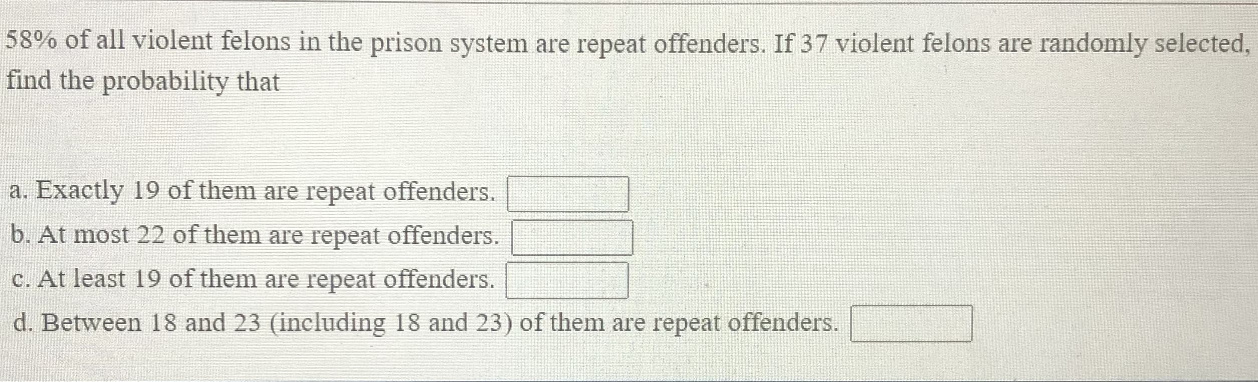 58% of all violent felons in the prison system are repeat offenders. If 37 violent felons are randomly selected,
find the probability that
a. Exactly 19 of them are repeat offenders.
b. At most 22 of them are repeat offenders.
C. At least 19 of them are repeat offenders.
d. Between 18 and 23 (including 18 and 23) of them are repeat offenders.
