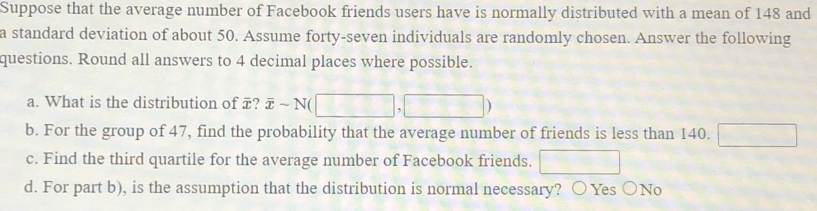 Suppose that the average number of Facebook friends users have is normally distributed with a mean of 148 and
a standard deviation of about 50. Assume forty-seven individuals are randomly chosen. Answer the following
questions. Round all answers to 4 decimal places where possible.
a. What is the distribution of ? - N(
b. For the group of 47, find the probability that the average number of friends is less than 140.
c. Find the third quartile for the average number of Facebook friends.
d. For part b), is the assumption that the distribution is normal necessary? C Yes ONo
