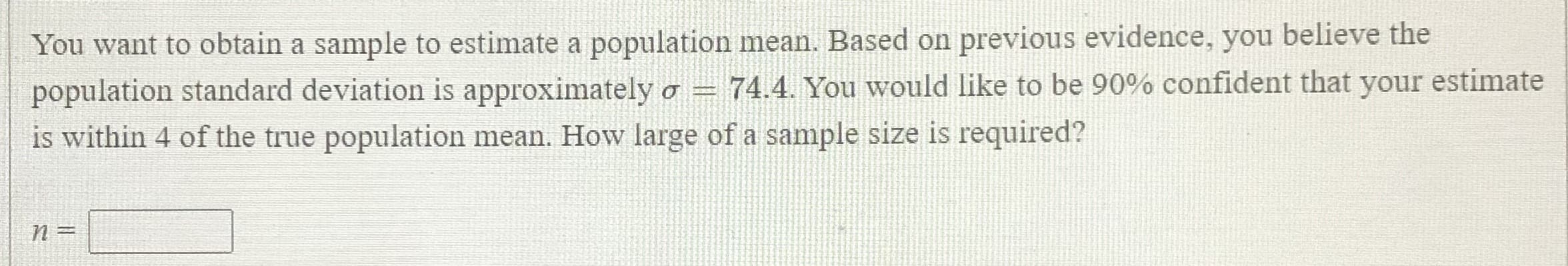 You want to obtain a sample to estimate a population mean. Based on previous evidence, you believe the
population standard deviation is approximately o = 74.4. You would like to be 90% confident that your estimate
is within 4 of the true population mean. How large of a sample size is required?
n=
