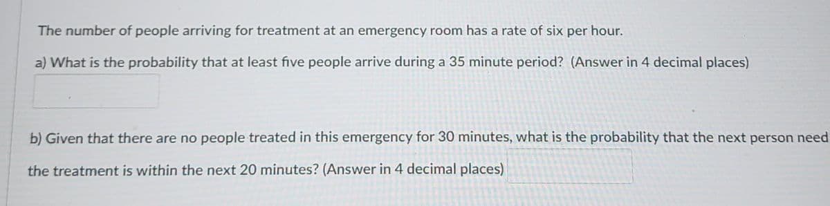 The number of people arriving for treatment at an emergency room has a rate of six per hour.
a) What is the probability that at least five people arrive during a 35 minute period? (Answer in 4 decimal places)
b) Given that there are no people treated in this emergency for 30 minutes, what is the probability that the next person need
the treatment is within the next 20 minutes? (Answer in 4 decimal places)