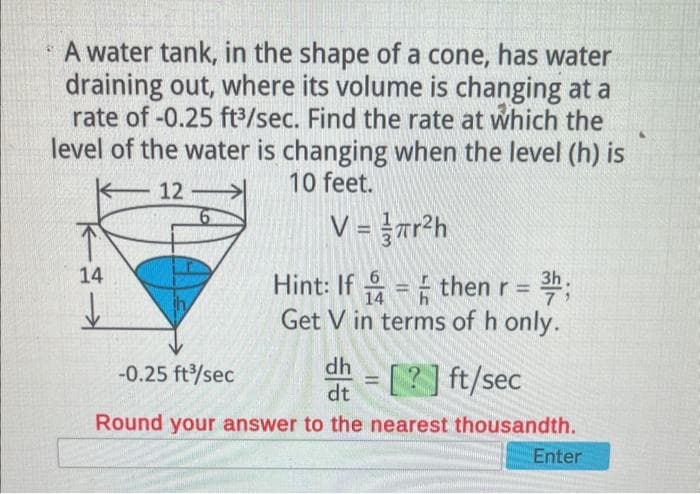 A water tank, in the shape of a cone, has water
draining out, where its volume is changing at a
rate of -0.25 ft³/sec. Find the rate at which the
level of the water is changing when the level (h) is
10 feet.
12
V =
14
↓
r²h
Hint: If
= then r = 3h;
14
Get V in terms of h only.
-0.25 ft³/sec
dh = [?] ft/sec
dt
Round your answer to the nearest thousandth.
Enter