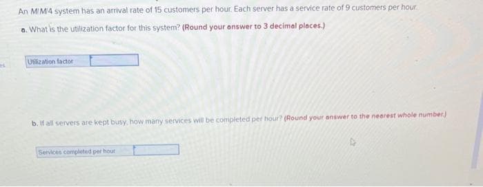 An M/M/4 system has an arrival rate of 15 customers per hour. Each server has a service rate of 9 customers per hour.
a. What is the utilization factor for this system? (Round your answer to 3 decimal places.)
Utilization factor
b. If all servers are kept busy, how many services will be completed per hour? (Round your answer to the nearest whole number)
Services completed per hour