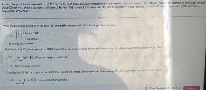 A state charges polluters an annual fee of $10 per ton for each ton of pollutant emitted into the atmosphere, up to a maximum of 3,000 tons. No for are charged for emissions beyond
the 3,000-ton limit. Write a piecewise definition of the fees F(x) charged for the emission of x tores of pollutant in a year What is the limit of For)
approaches 8,000 tons?
approaches 3,000 tons? As x
Write the piecewise definition of the fees F(x) charged for the emission of x tons of pollutant in a year
#0<x<3,000
if x> 3,000
(Simplify your answers.)
Find the limit of F(x) as x approaches 3,000 tons. Select the corect choice below and, if necessary, fill in the answer box to complete your choice
(Type an integer or a decimal)
F(x)=
OA Tim F(x)-S
*-+3,000
OB. The limit does not exist
Find the limit of F(x) as x approaches 8,000 tons. Select the correct choice below and, if necessary, fill in the answer box to complete your choice
OA im F(x)-$ (Type an integer or a decimal)
x-8.000
Time Remaining: 00.58 12
Next