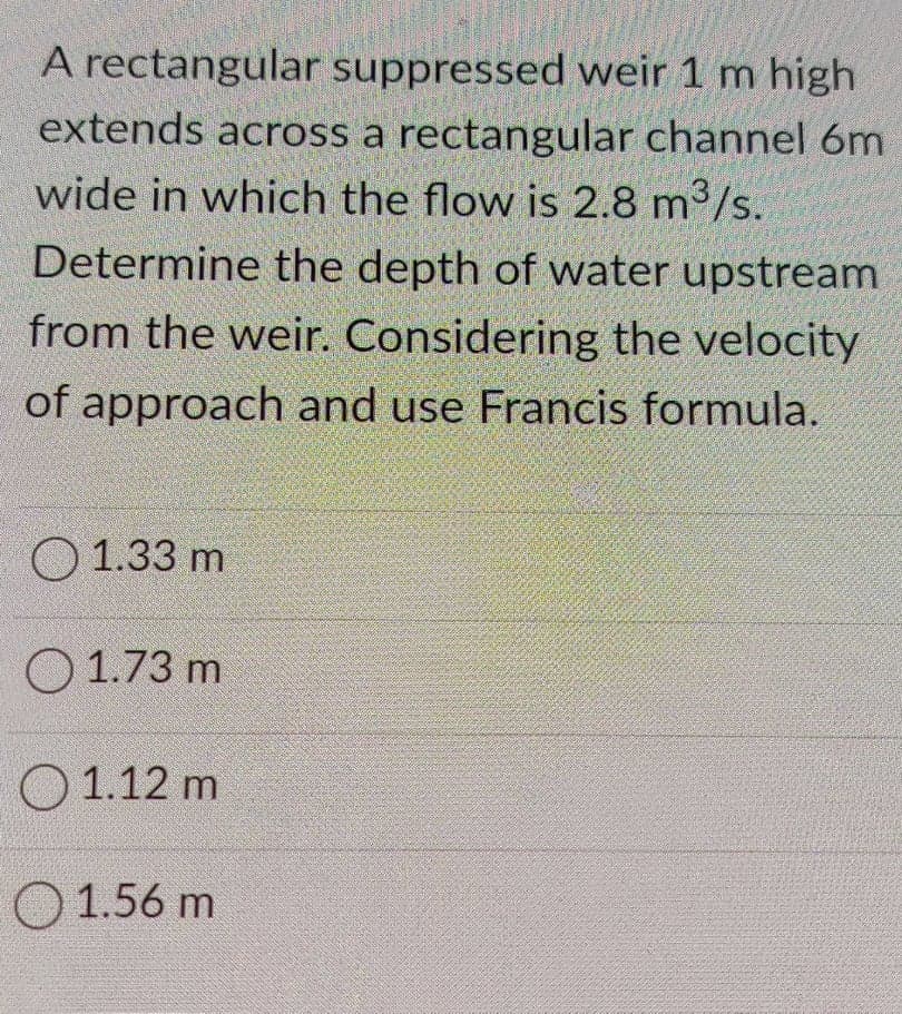 A rectangular suppressed weir 1 m high
extends across a rectangular channel 6m
wide in which the flow is 2.8 m³/s.
Determine the depth of water upstream
from the weir. Considering the velocity
of approach and use Francis formula.
O 1.33 m
O 1.73 m
О 1.12 m
O 1.56 m
