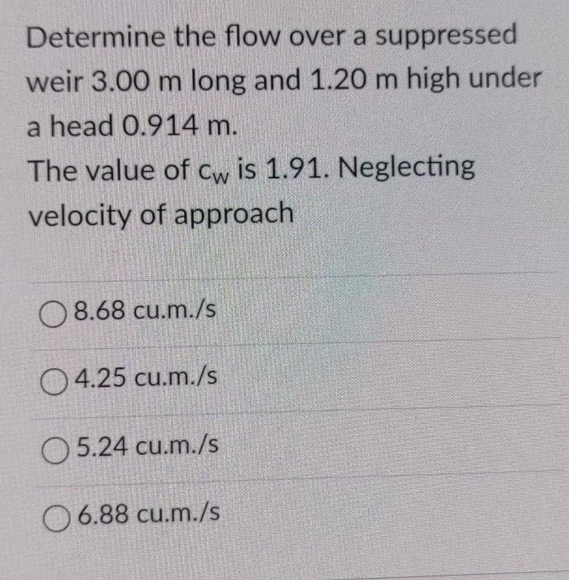 Determine the flow over a suppressed
weir 3.00 m long and 1.20 m high under
a head 0.914 m.
The value of Cw is 1.91. Neglecting
velocity of approach
O 8.68 cu.m./s
O 4.25 cu.m./s
O 5.24 cu.m./s
O 6.88 cu.m./s
