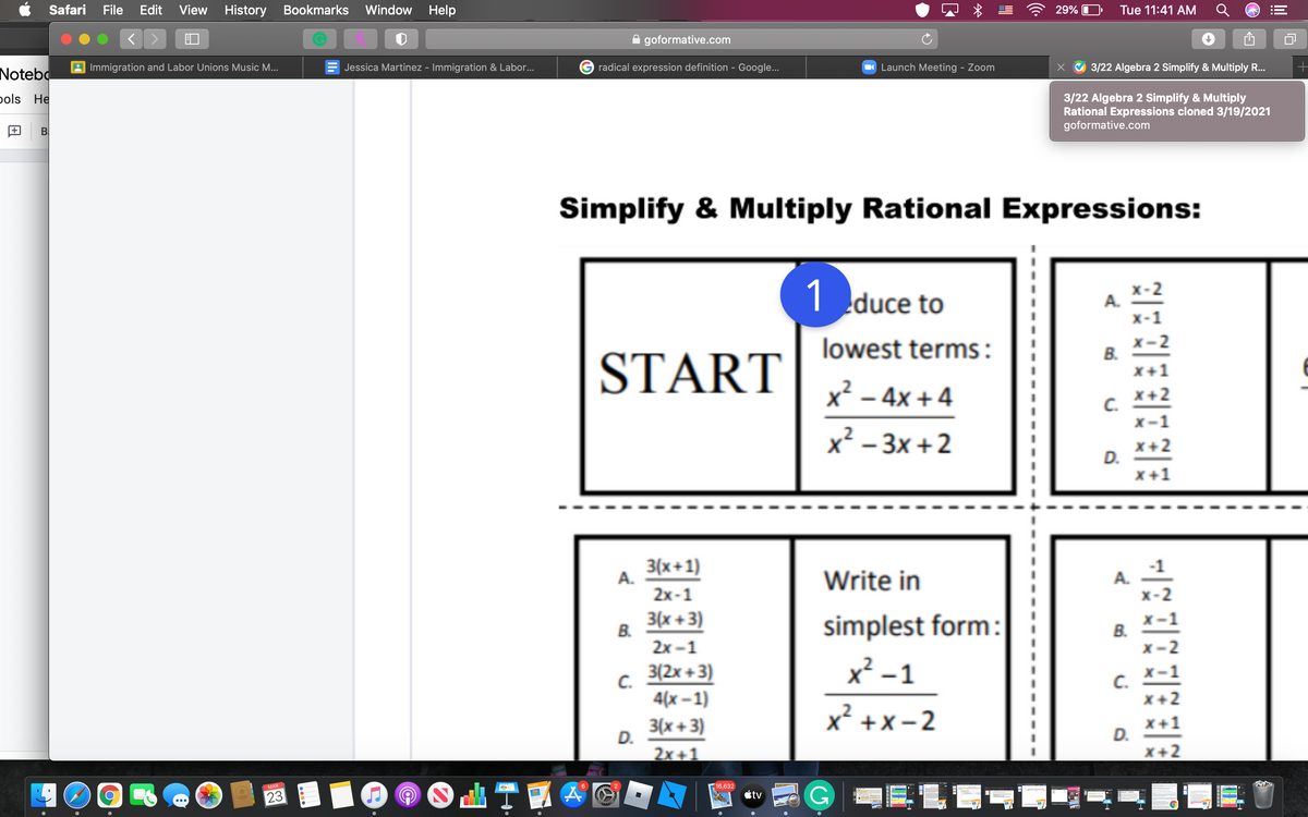 Safari
File
Edit View
History Bookmarks
Window Help
29%
Tue 11:41 AM
goformative.com
A Immigration and Labor Unions Music M...
Jessica Martinez - Immigration & Labor...
G radical expression definition - Google...
O Launch Meeting - Zoom
3/22 Algebra 2 Simplify & Multiply R...
Notebo
pols He
3/22 Algebra 2 Simplify & Multiply
Rational Expressions cloned 3/19/2021
goformative.com
+
Simplify & Multiply Rational Expressions:
1 duce to
А.
x-:
START
lowest terms:
x-
В.
x+1
x² – 4x + 4
x+2
C.
X -
x² – 3x +2
x+
D.
x +
3(x+1)
A.
Write in
A.
2x-1
3(x +3)
B.
simplest form:
B.
2х -1
3(2x +3)
x² – 1
C.
4(х -1)
C.
x+2
3D
3D
x² +x- 2
3(x + 3)
D.
X+1
D.
X+2
2x+1
MAR
16,632
23
étv
