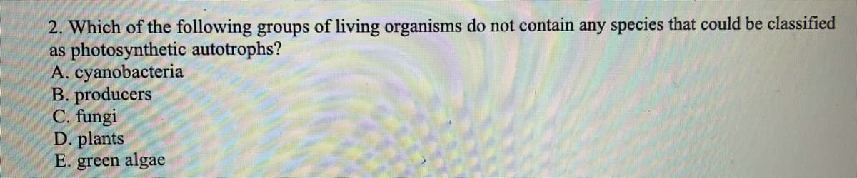 2. Which of the following groups of living organisms do not contain any species that could be classified
as photosynthetic autotrophs?
A. cyanobacteria
B. producers
C. fungi
D. plants
E. green algae
