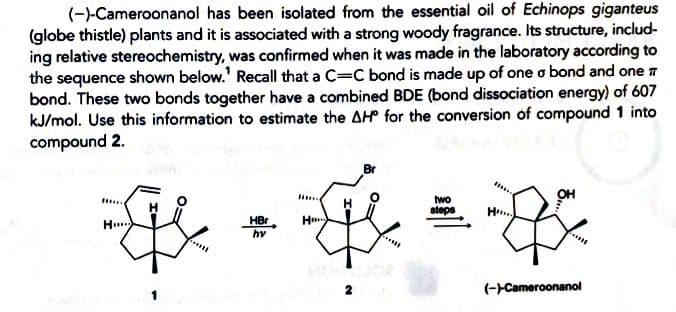 (-)-Cameroonanol has been isolated from the essential oil of Echinops giganteus
(globe thistle) plants and it is associated with a strong woody fragrance. Its structure, includ-
ing relative stereochemistry, was confirmed when it was made in the laboratory according to
the sequence shown below.' Recall that a C=C bond is made up of one o bond and one 7
bond. These two bonds together have a combined BDE (bond dissociation energy) of 607
kJ/mol. Use this information to estimate the AH for the conversion of compound 1 into
compound 2.
Br
two
steps
....
H
HBr
hv
H..
(--Cameroonanol
